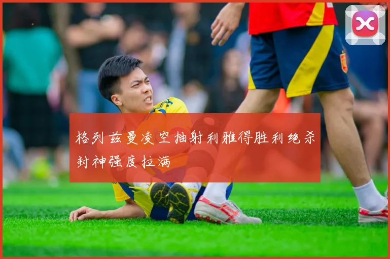 格列兹曼凌空抽射利雅得胜利绝杀封神强度拉满
