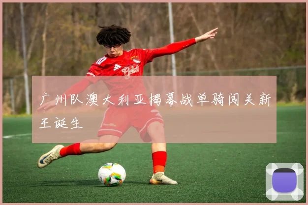 广州队澳大利亚揭幕战单骑闯关新王诞生