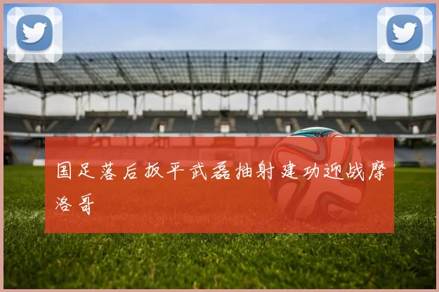 国足落后扳平武磊抽射建功迎战摩洛哥