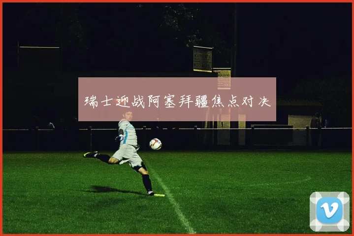瑞士迎战阿塞拜疆焦点对决