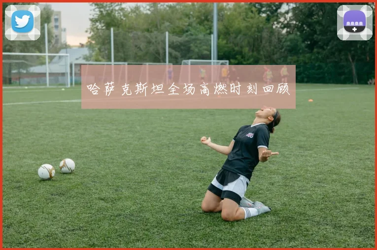 哈萨克斯坦全场高燃时刻回顾