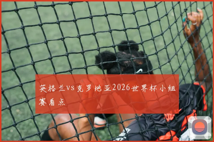 英格兰vs克罗地亚2026世界杯小组赛看点