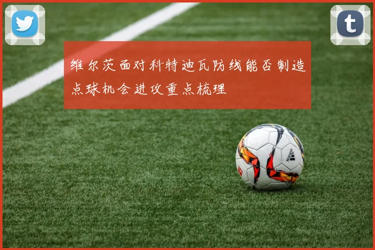 维尔茨面对科特迪瓦防线能否制造点球机会进攻重点梳理