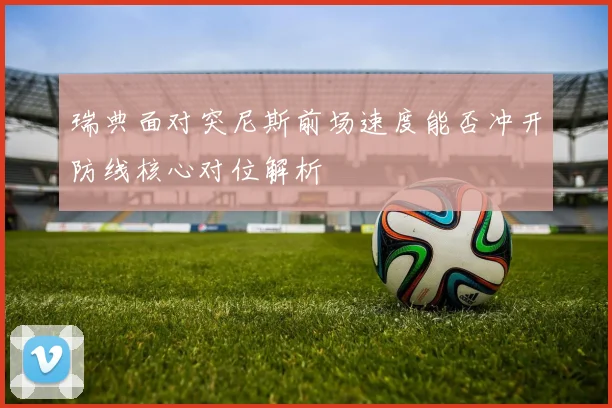 瑞典面对突尼斯前场速度能否冲开防线核心对位解析
