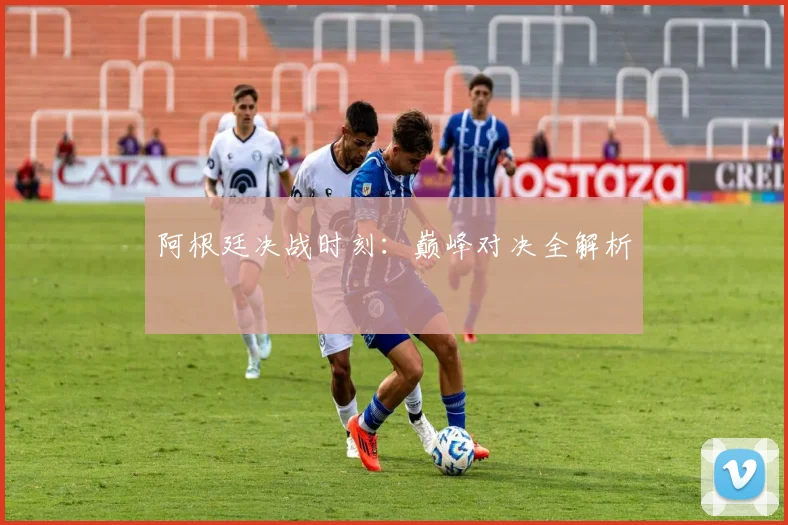阿根廷决战时刻：巅峰对决全解析