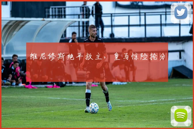 维尼修斯绝平救主，皇马惊险抢分