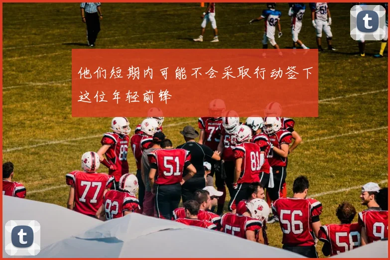 他们短期内可能不会采取行动签下这位年轻前锋