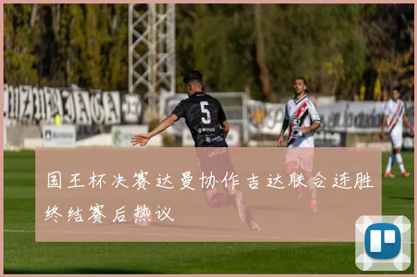 国王杯决赛达曼协作吉达联合连胜终结赛后热议