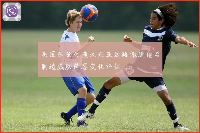 美国队面对澳大利亚边路推进能否制造威胁阵容变化评估