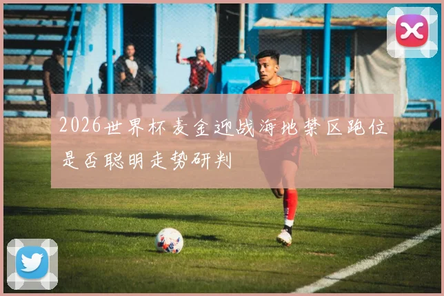 2026世界杯麦金迎战海地禁区跑位是否聪明走势研判