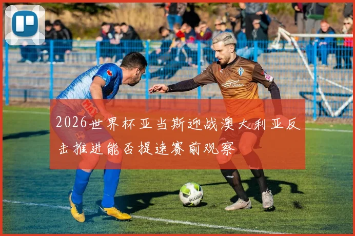 2026世界杯亚当斯迎战澳大利亚反击推进能否提速赛前观察