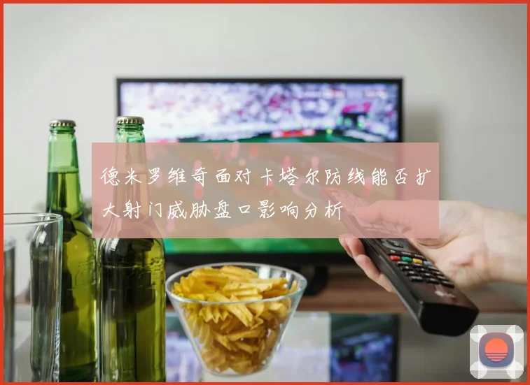 德米罗维奇面对卡塔尔防线能否扩大射门威胁盘口影响分析