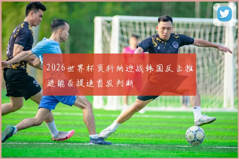 2026世界杯莫科纳迎战韩国反击推进能否提速首发判断