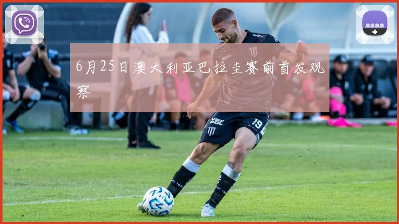 6月25日澳大利亚巴拉圭赛前首发观察