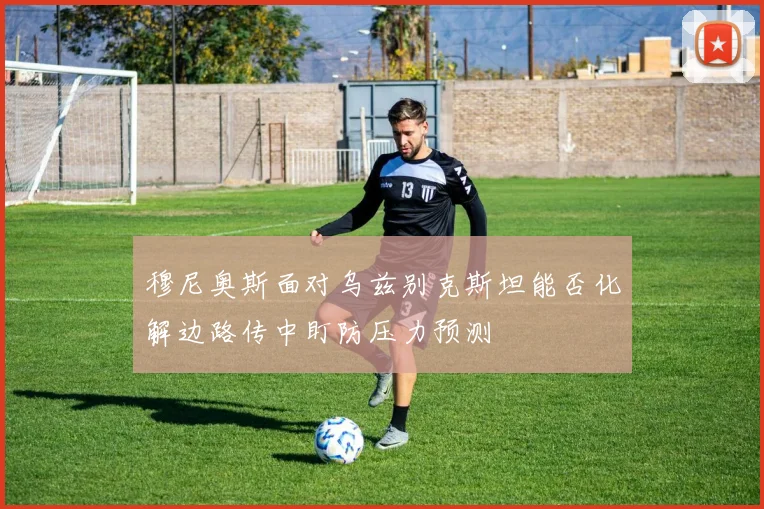 穆尼奥斯面对乌兹别克斯坦能否化解边路传中盯防压力预测