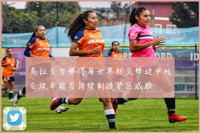 乌拉圭与佛得角世界杯交锋边中结合效率能否持续制造禁区威胁