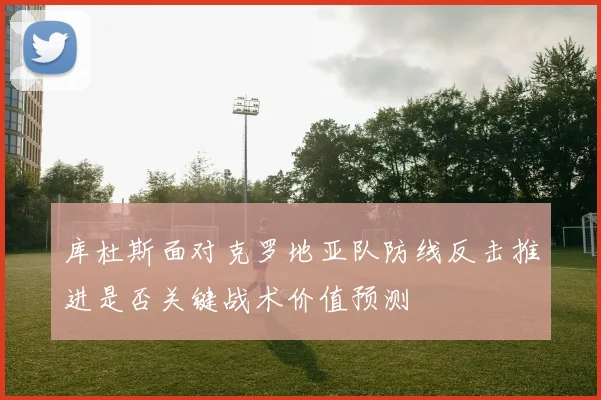 库杜斯面对克罗地亚队防线反击推进是否关键战术价值预测