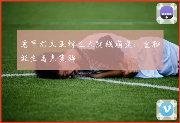 意甲尤文亚特兰大防线崩盘，金靴诞生高光集锦