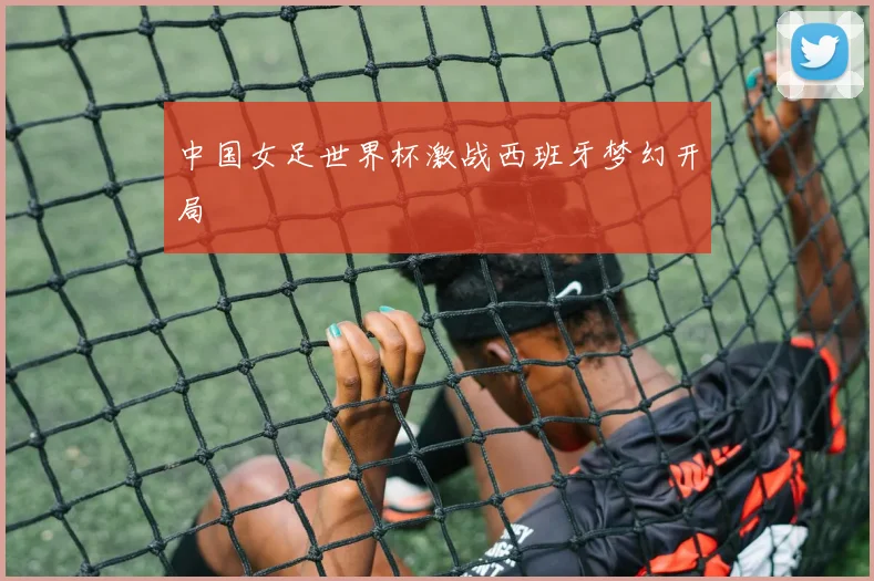 中国女足世界杯激战西班牙梦幻开局