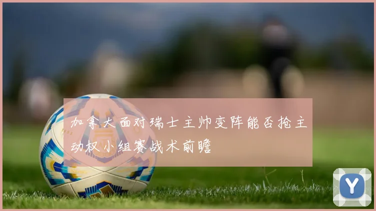 加拿大面对瑞士主帅变阵能否抢主动权小组赛战术前瞻