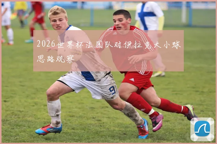 2026世界杯法国队对伊拉克大小球思路观察