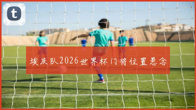 埃及队2026世界杯门将位置悬念