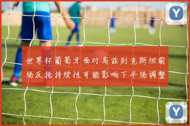 世界杯葡萄牙面对乌兹别克斯坦前场反抢持续性可能影响下半场调整