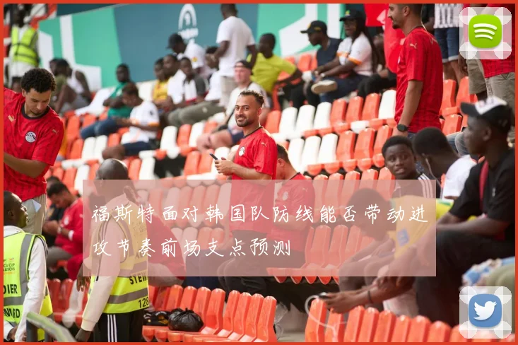 福斯特面对韩国队防线能否带动进攻节奏前场支点预测