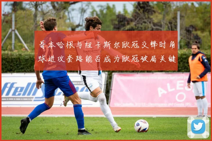 哥本哈根与纽卡斯尔欧冠交锋时角球进攻套路能否成为欧冠破局关键