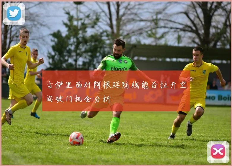古伊里面对阿根廷防线能否拉开空间破门机会分析
