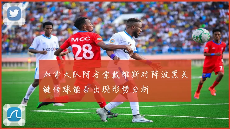 加拿大队阿方索戴维斯对阵波黑关键传球能否出现形势分析