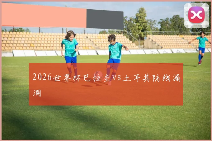 2026世界杯巴拉圭vs土耳其防线漏洞