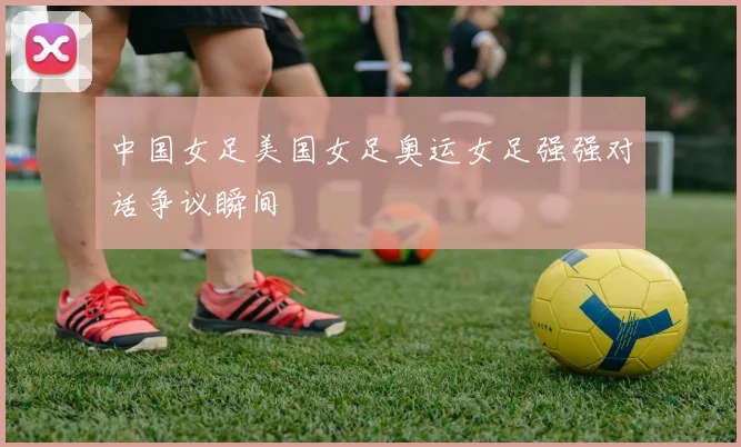 中国女足美国女足奥运女足强强对话争议瞬间