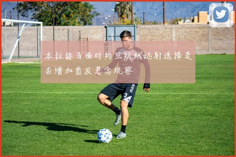 本拉赫马面对约旦防线远射选择是否增加首发悬念观察