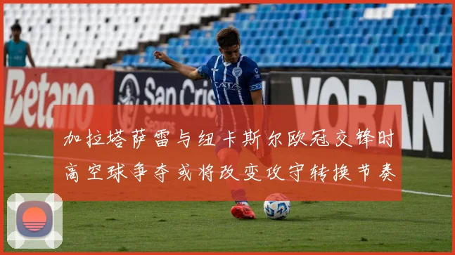 加拉塔萨雷与纽卡斯尔欧冠交锋时高空球争夺或将改变攻守转换节奏