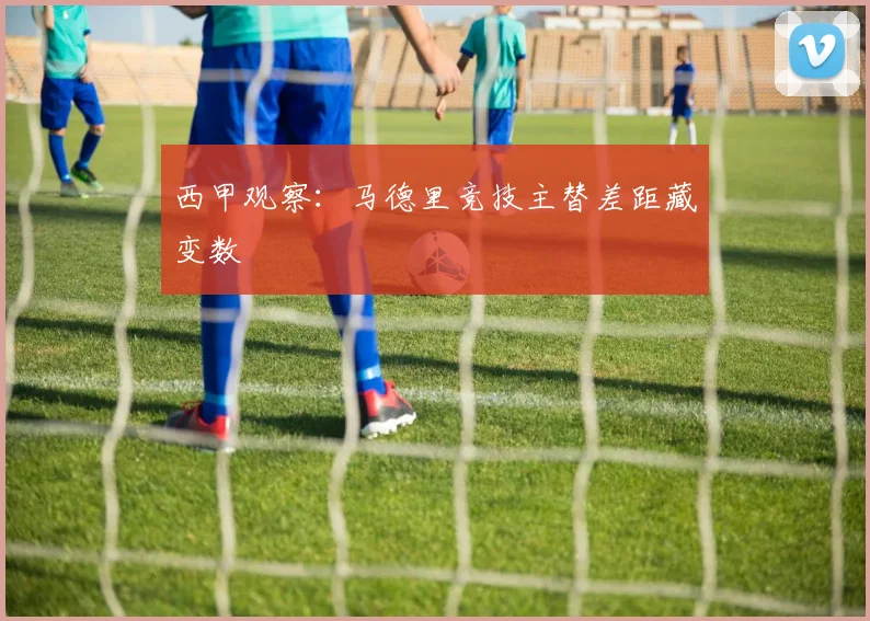 西甲观察：马德里竞技主替差距藏变数