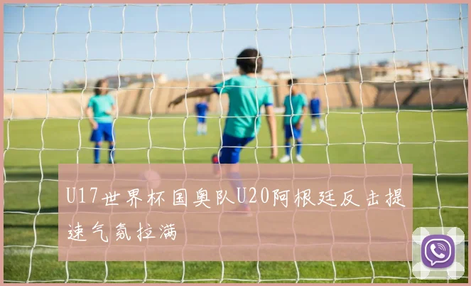 U17世界杯国奥队U20阿根廷反击提速气氛拉满