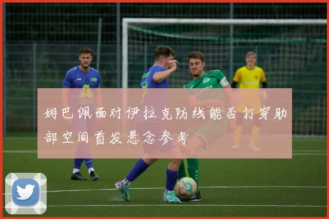 姆巴佩面对伊拉克防线能否打穿肋部空间首发悬念参考