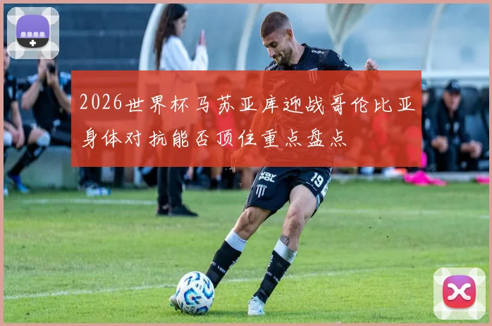 2026世界杯马苏亚库迎战哥伦比亚身体对抗能否顶住重点盘点