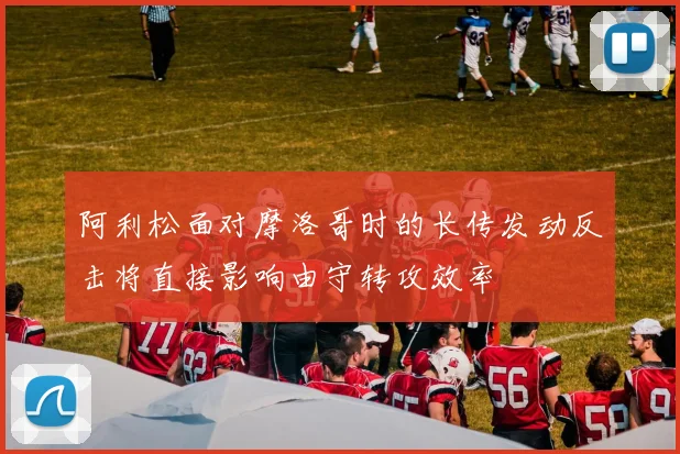 阿利松面对摩洛哥时的长传发动反击将直接影响由守转攻效率