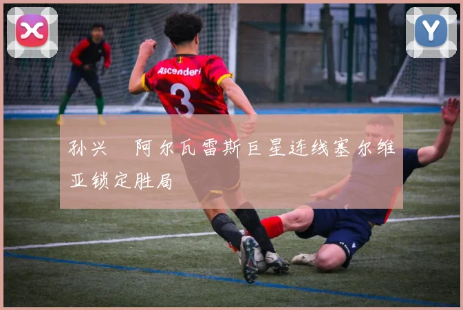 孙兴慜阿尔瓦雷斯巨星连线塞尔维亚锁定胜局