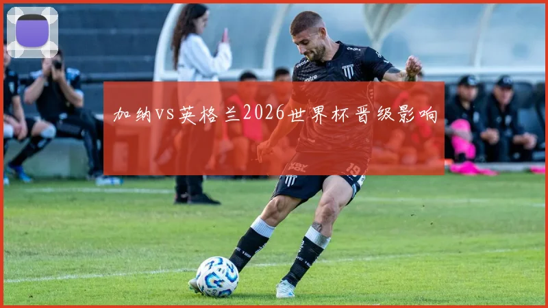 加纳vs英格兰2026世界杯晋级影响