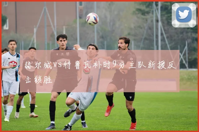 赫尔城vs特鲁瓦补时9分主队新援反击锁胜