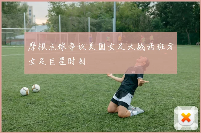 摩根点球争议美国女足大战西班牙女足巨星时刻