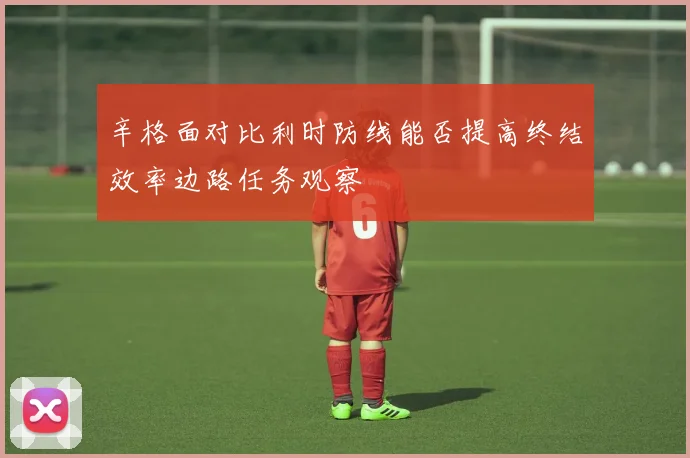 辛格面对比利时防线能否提高终结效率边路任务观察