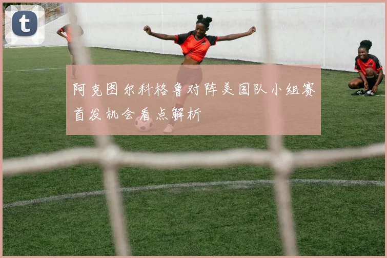 阿克图尔科格鲁对阵美国队小组赛首发机会看点解析