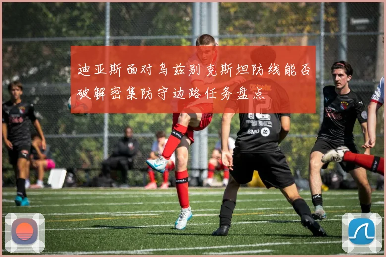 迪亚斯面对乌兹别克斯坦防线能否破解密集防守边路任务盘点