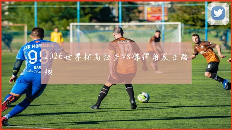 2026世界杯乌拉圭vs佛得角反击路线
