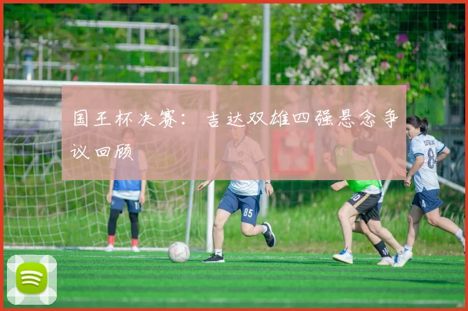 国王杯决赛：吉达双雄四强悬念争议回顾