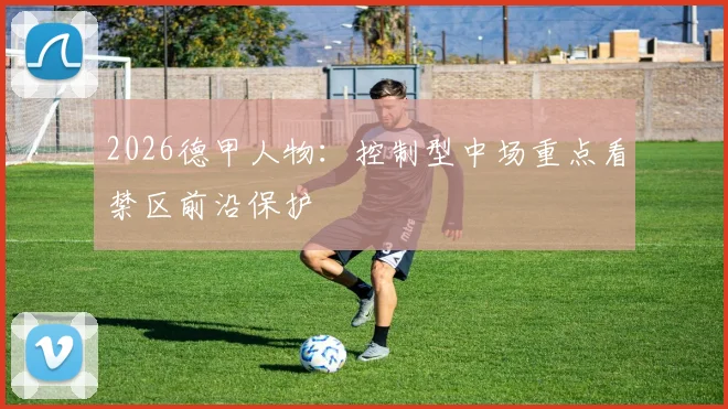 2026德甲人物：控制型中场重点看禁区前沿保护